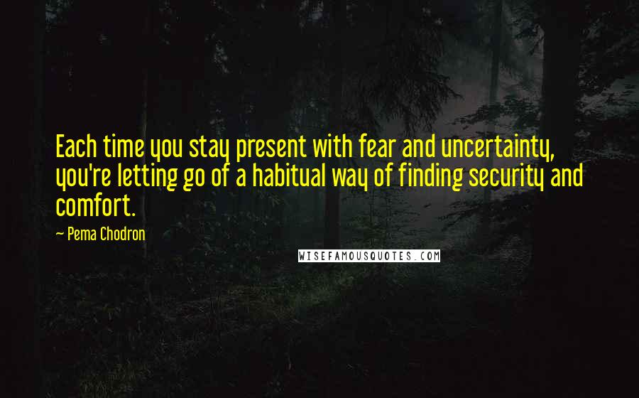 Pema Chodron Quotes: Each time you stay present with fear and uncertainty, you're letting go of a habitual way of finding security and comfort.