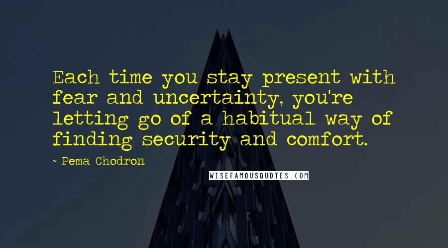 Pema Chodron Quotes: Each time you stay present with fear and uncertainty, you're letting go of a habitual way of finding security and comfort.