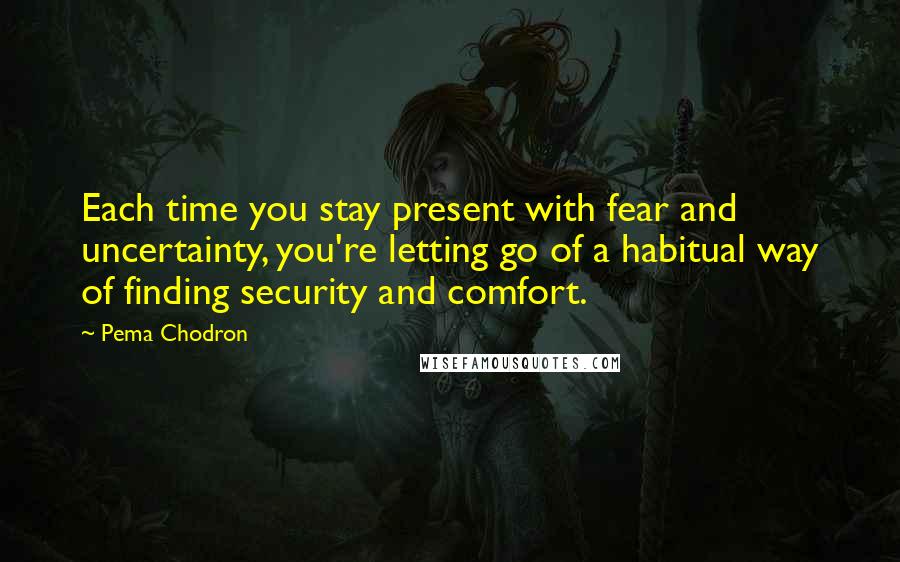 Pema Chodron Quotes: Each time you stay present with fear and uncertainty, you're letting go of a habitual way of finding security and comfort.