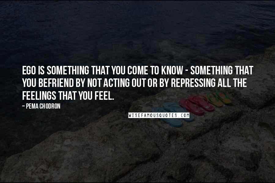 Pema Chodron Quotes: Ego is something that you come to know - something that you befriend by not acting out or by repressing all the feelings that you feel.