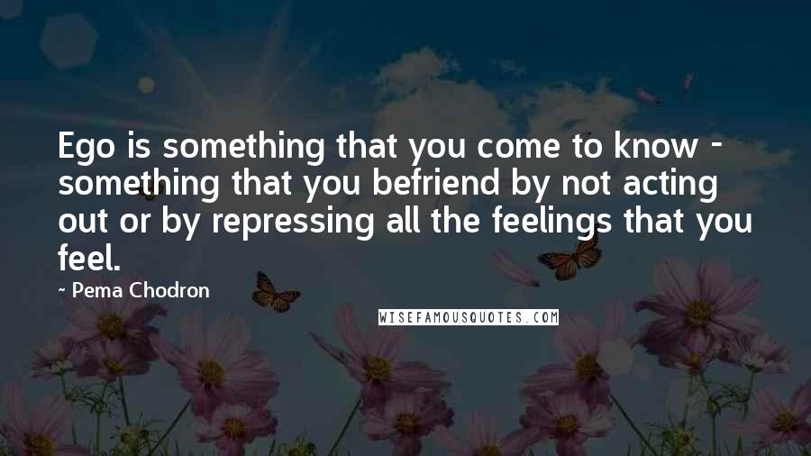 Pema Chodron Quotes: Ego is something that you come to know - something that you befriend by not acting out or by repressing all the feelings that you feel.