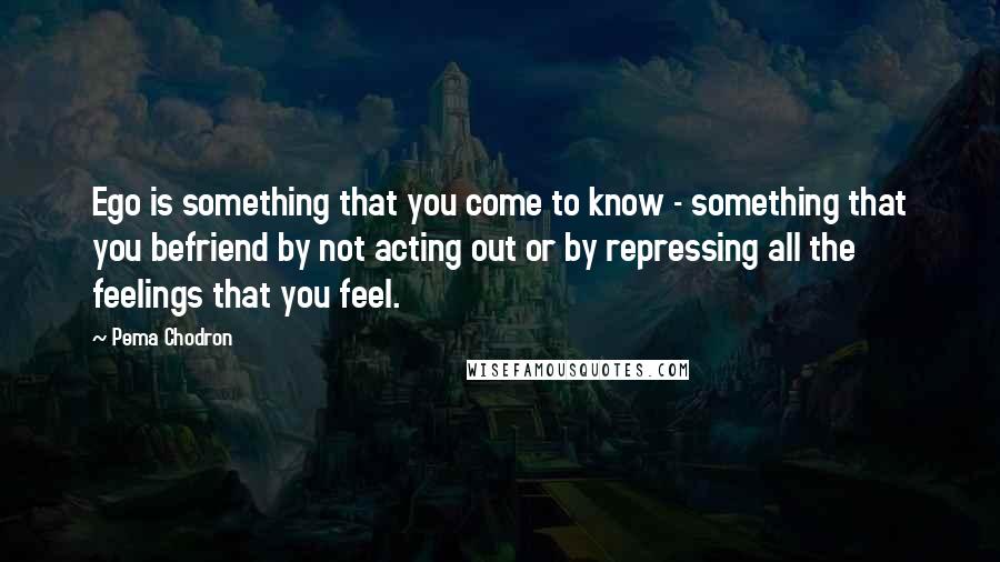 Pema Chodron Quotes: Ego is something that you come to know - something that you befriend by not acting out or by repressing all the feelings that you feel.