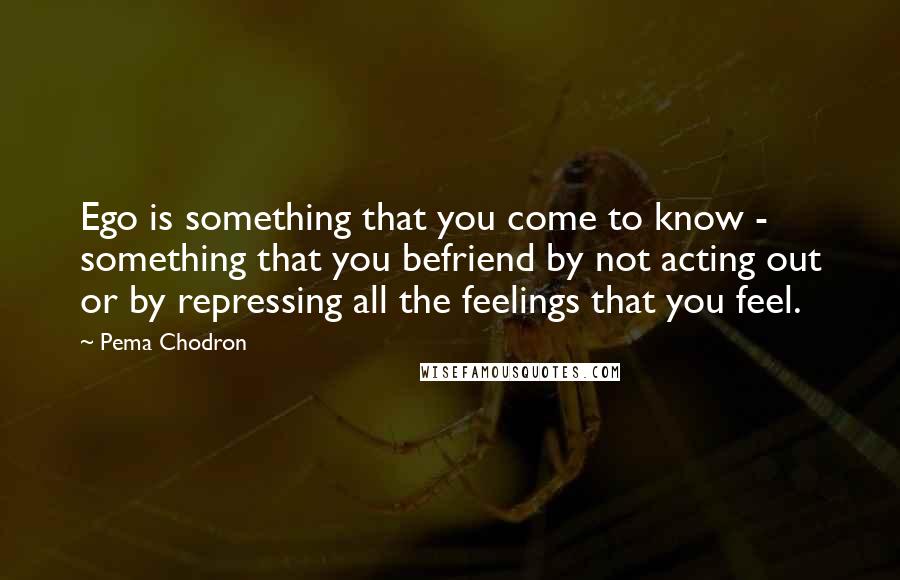 Pema Chodron Quotes: Ego is something that you come to know - something that you befriend by not acting out or by repressing all the feelings that you feel.