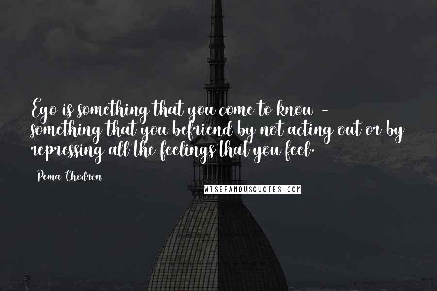 Pema Chodron Quotes: Ego is something that you come to know - something that you befriend by not acting out or by repressing all the feelings that you feel.