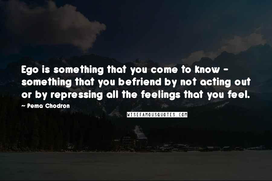 Pema Chodron Quotes: Ego is something that you come to know - something that you befriend by not acting out or by repressing all the feelings that you feel.