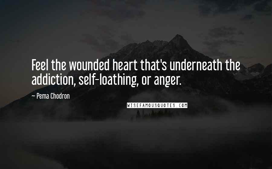 Pema Chodron Quotes: Feel the wounded heart that's underneath the addiction, self-loathing, or anger.