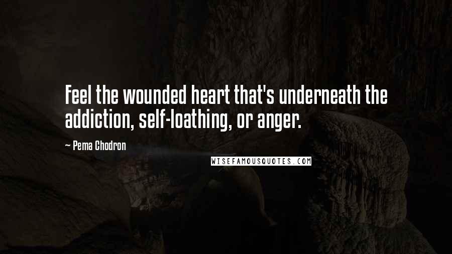 Pema Chodron Quotes: Feel the wounded heart that's underneath the addiction, self-loathing, or anger.