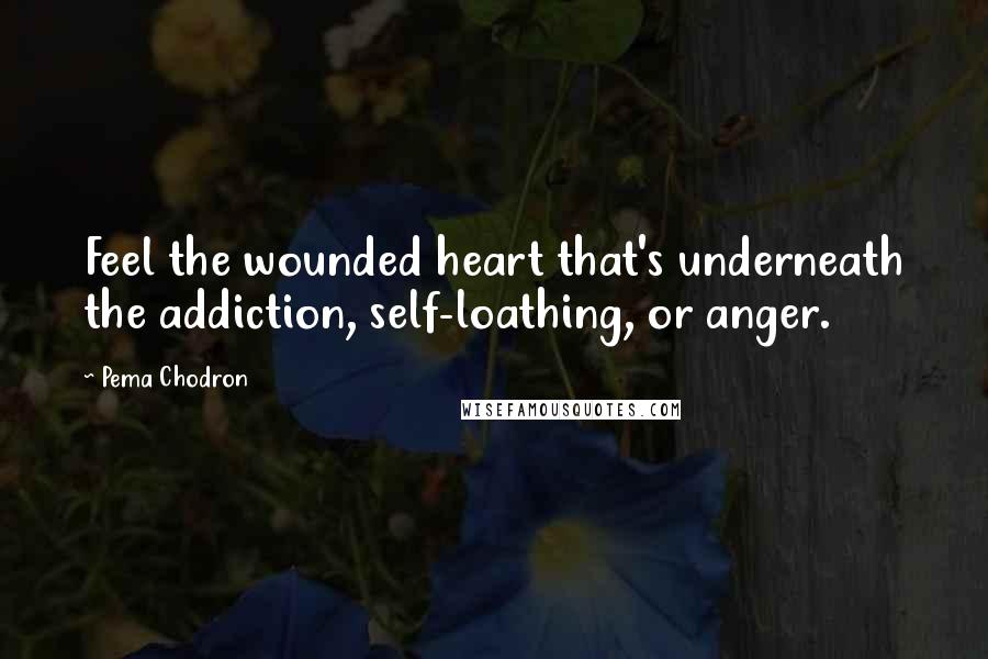 Pema Chodron Quotes: Feel the wounded heart that's underneath the addiction, self-loathing, or anger.