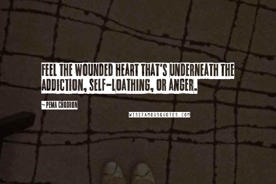 Pema Chodron Quotes: Feel the wounded heart that's underneath the addiction, self-loathing, or anger.