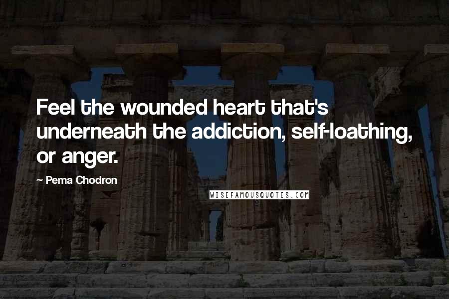Pema Chodron Quotes: Feel the wounded heart that's underneath the addiction, self-loathing, or anger.
