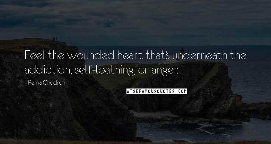 Pema Chodron Quotes: Feel the wounded heart that's underneath the addiction, self-loathing, or anger.