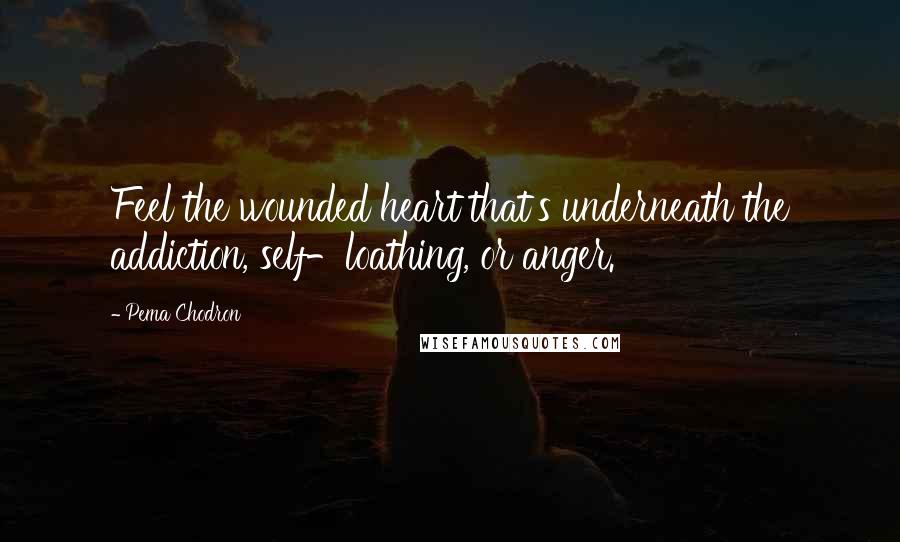 Pema Chodron Quotes: Feel the wounded heart that's underneath the addiction, self-loathing, or anger.