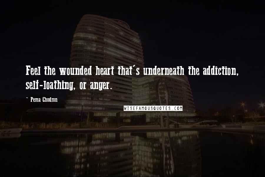 Pema Chodron Quotes: Feel the wounded heart that's underneath the addiction, self-loathing, or anger.