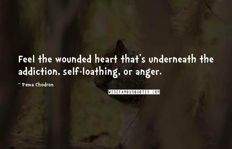 Pema Chodron Quotes: Feel the wounded heart that's underneath the addiction, self-loathing, or anger.