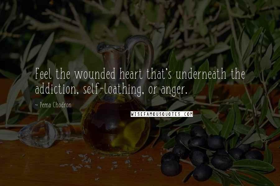 Pema Chodron Quotes: Feel the wounded heart that's underneath the addiction, self-loathing, or anger.