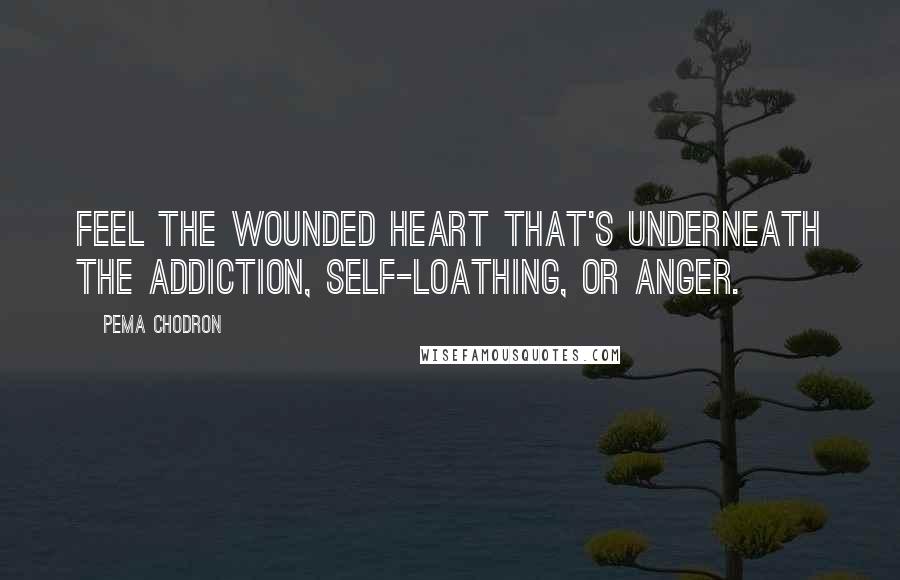 Pema Chodron Quotes: Feel the wounded heart that's underneath the addiction, self-loathing, or anger.