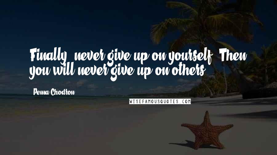 Pema Chodron Quotes: Finally, never give up on yourself. Then you will never give up on others.