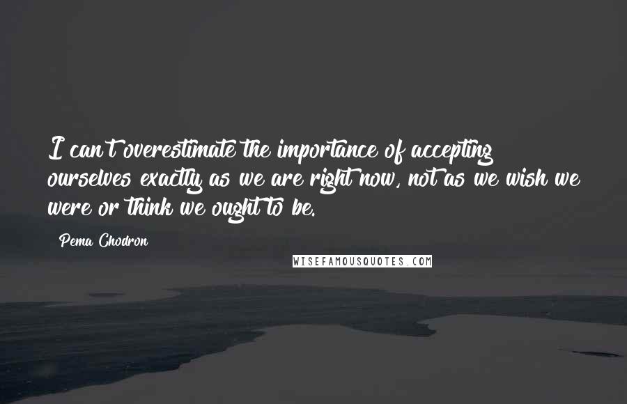 Pema Chodron Quotes: I can't overestimate the importance of accepting ourselves exactly as we are right now, not as we wish we were or think we ought to be.