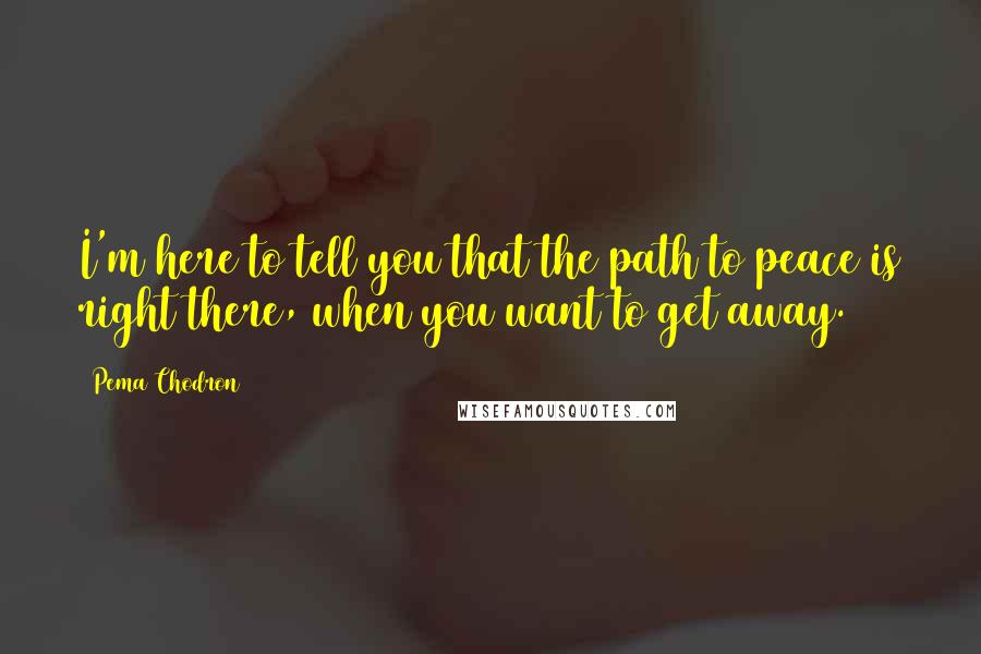 Pema Chodron Quotes: I'm here to tell you that the path to peace is right there, when you want to get away.