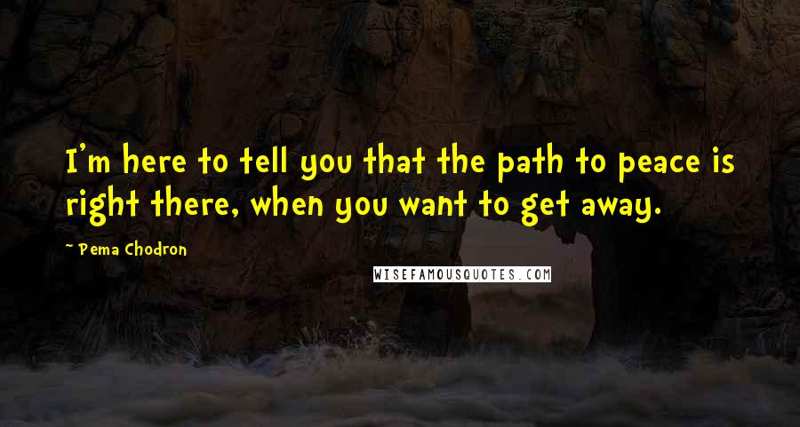 Pema Chodron Quotes: I'm here to tell you that the path to peace is right there, when you want to get away.