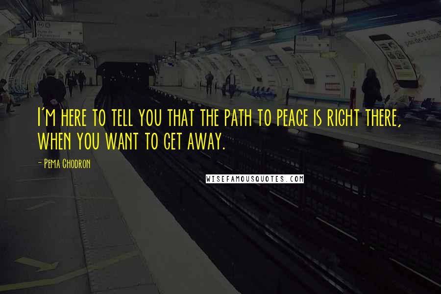 Pema Chodron Quotes: I'm here to tell you that the path to peace is right there, when you want to get away.