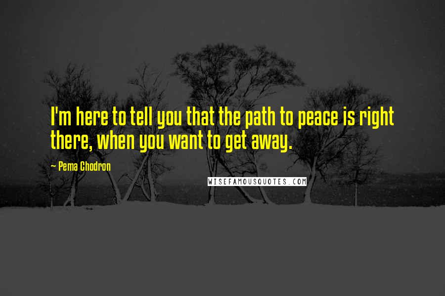 Pema Chodron Quotes: I'm here to tell you that the path to peace is right there, when you want to get away.