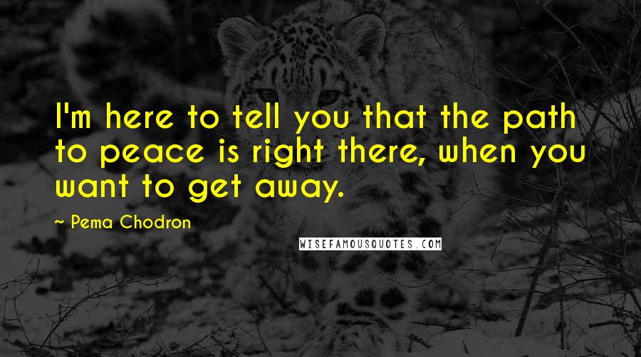 Pema Chodron Quotes: I'm here to tell you that the path to peace is right there, when you want to get away.