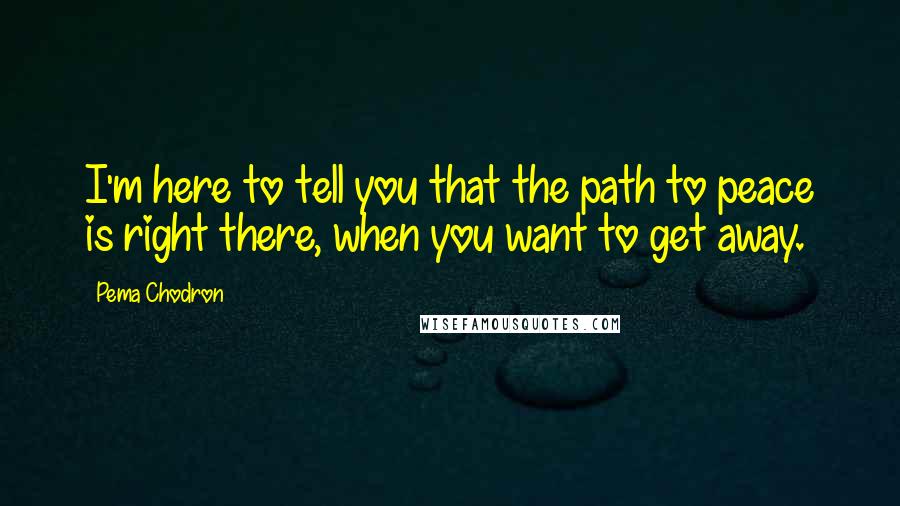 Pema Chodron Quotes: I'm here to tell you that the path to peace is right there, when you want to get away.