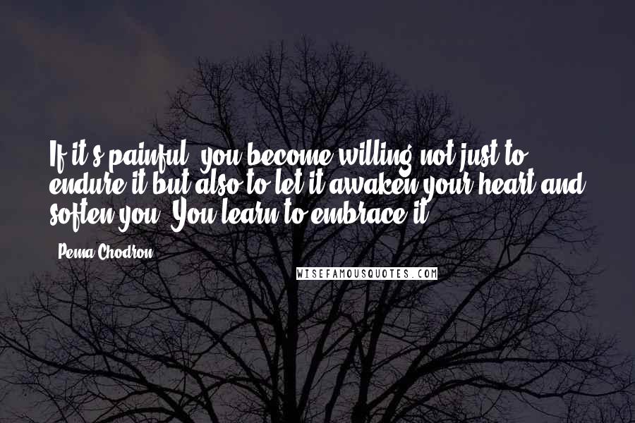 Pema Chodron Quotes: If it's painful, you become willing not just to endure it but also to let it awaken your heart and soften you. You learn to embrace it.