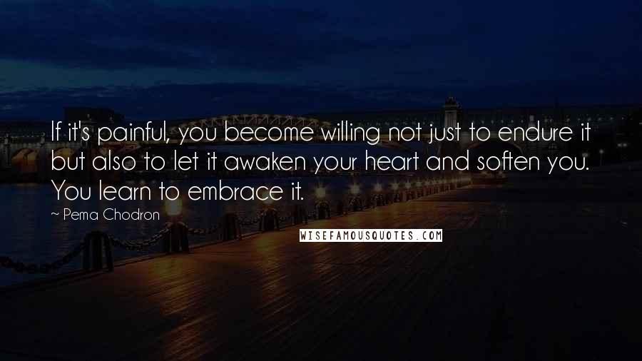 Pema Chodron Quotes: If it's painful, you become willing not just to endure it but also to let it awaken your heart and soften you. You learn to embrace it.