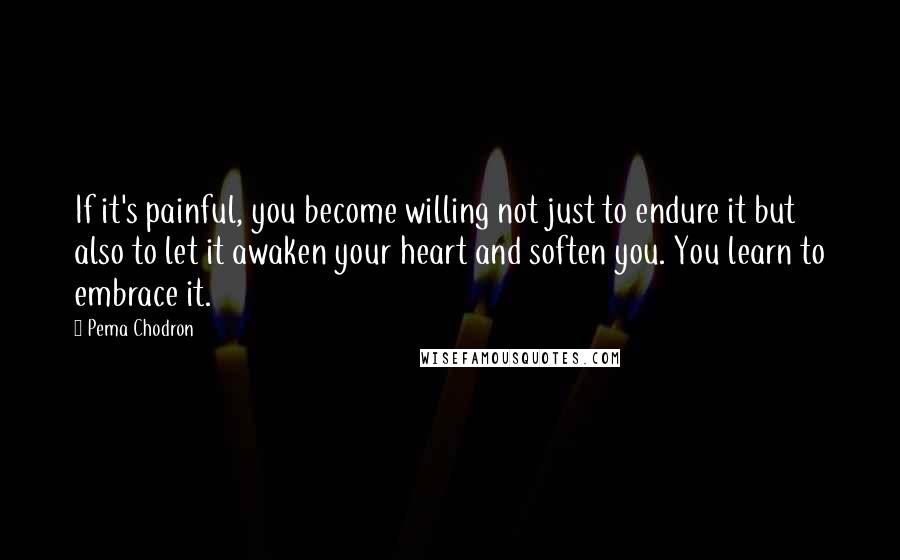 Pema Chodron Quotes: If it's painful, you become willing not just to endure it but also to let it awaken your heart and soften you. You learn to embrace it.