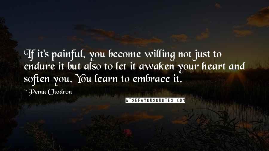 Pema Chodron Quotes: If it's painful, you become willing not just to endure it but also to let it awaken your heart and soften you. You learn to embrace it.