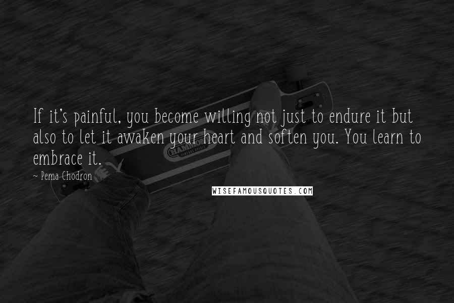 Pema Chodron Quotes: If it's painful, you become willing not just to endure it but also to let it awaken your heart and soften you. You learn to embrace it.