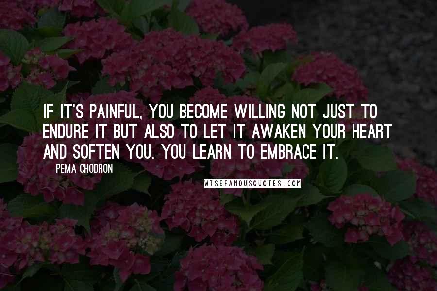 Pema Chodron Quotes: If it's painful, you become willing not just to endure it but also to let it awaken your heart and soften you. You learn to embrace it.