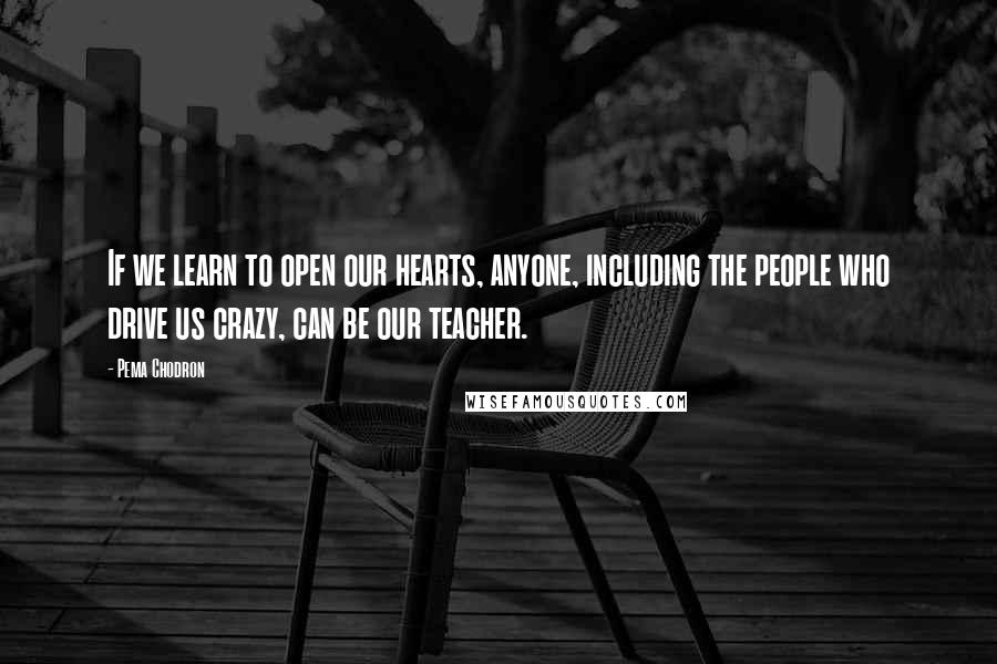 Pema Chodron Quotes: If we learn to open our hearts, anyone, including the people who drive us crazy, can be our teacher.