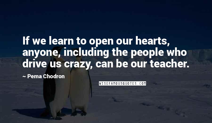 Pema Chodron Quotes: If we learn to open our hearts, anyone, including the people who drive us crazy, can be our teacher.