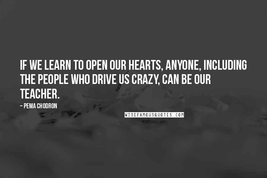 Pema Chodron Quotes: If we learn to open our hearts, anyone, including the people who drive us crazy, can be our teacher.