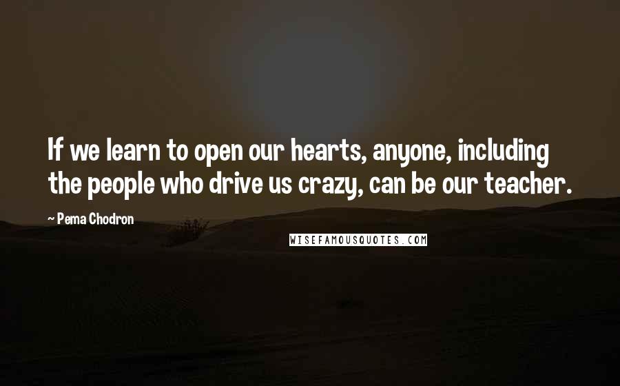 Pema Chodron Quotes: If we learn to open our hearts, anyone, including the people who drive us crazy, can be our teacher.