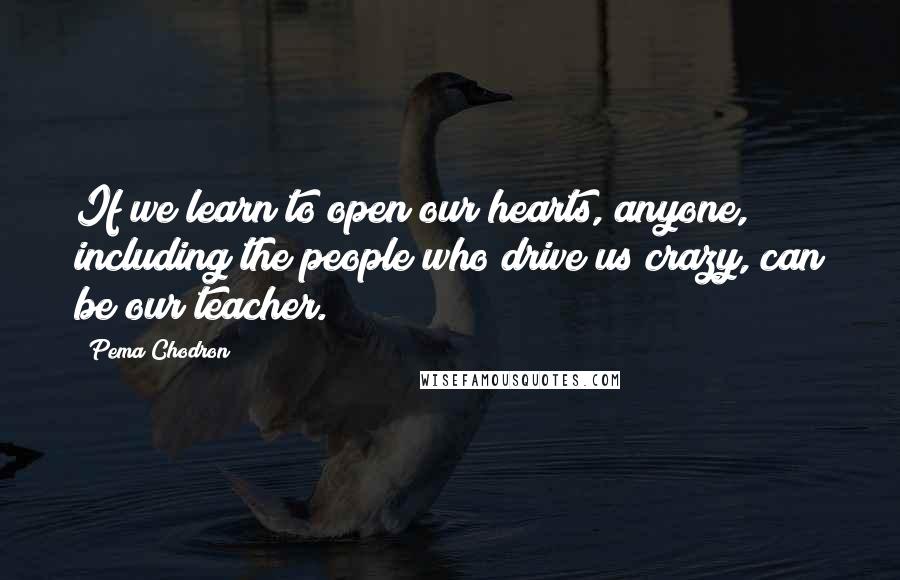 Pema Chodron Quotes: If we learn to open our hearts, anyone, including the people who drive us crazy, can be our teacher.