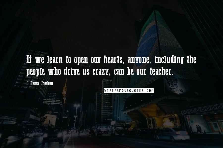 Pema Chodron Quotes: If we learn to open our hearts, anyone, including the people who drive us crazy, can be our teacher.