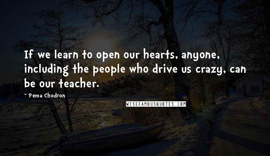 Pema Chodron Quotes: If we learn to open our hearts, anyone, including the people who drive us crazy, can be our teacher.