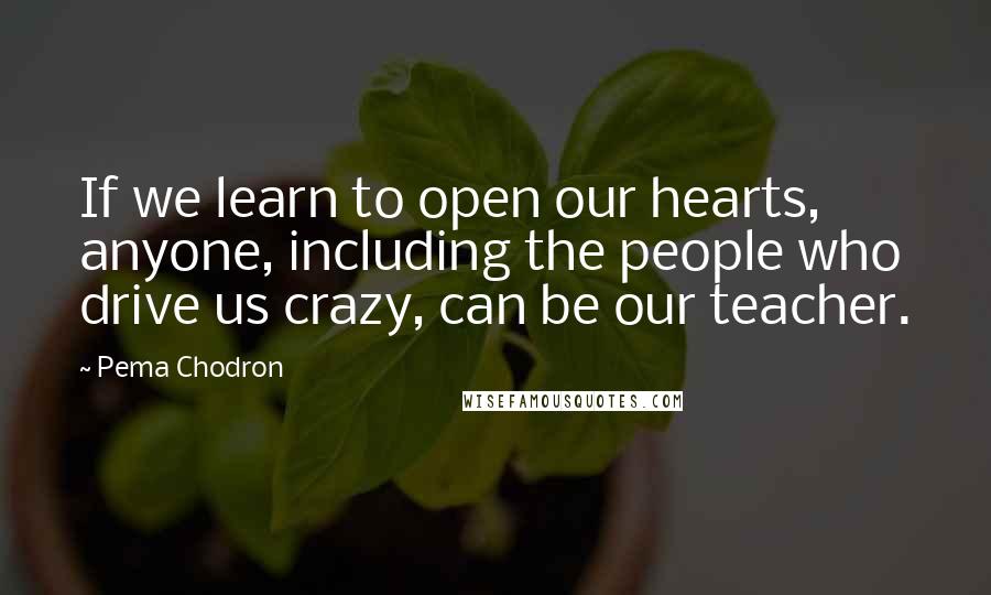 Pema Chodron Quotes: If we learn to open our hearts, anyone, including the people who drive us crazy, can be our teacher.