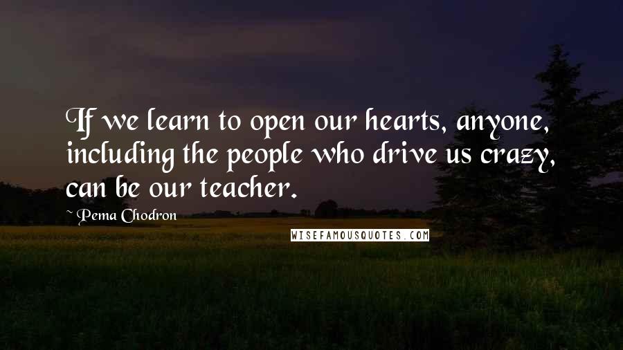 Pema Chodron Quotes: If we learn to open our hearts, anyone, including the people who drive us crazy, can be our teacher.