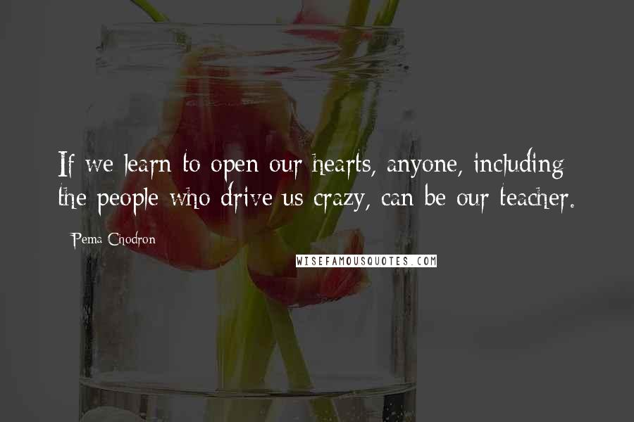 Pema Chodron Quotes: If we learn to open our hearts, anyone, including the people who drive us crazy, can be our teacher.