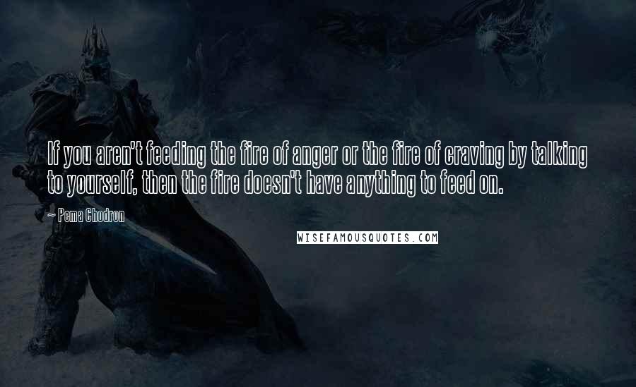 Pema Chodron Quotes: If you aren't feeding the fire of anger or the fire of craving by talking to yourself, then the fire doesn't have anything to feed on.