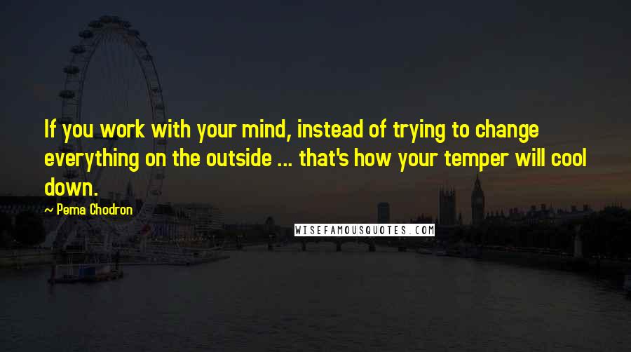 Pema Chodron Quotes: If you work with your mind, instead of trying to change everything on the outside ... that's how your temper will cool down.