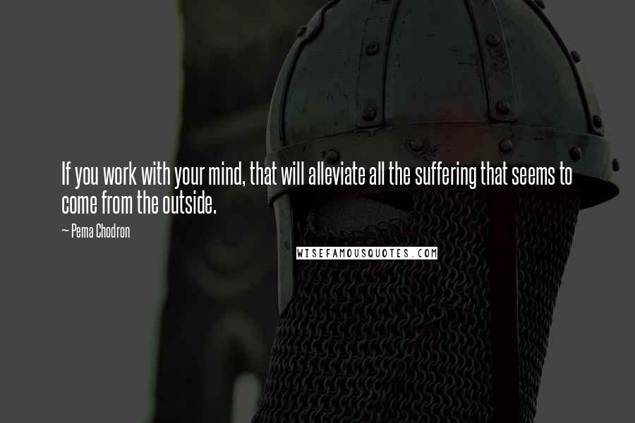 Pema Chodron Quotes: If you work with your mind, that will alleviate all the suffering that seems to come from the outside.