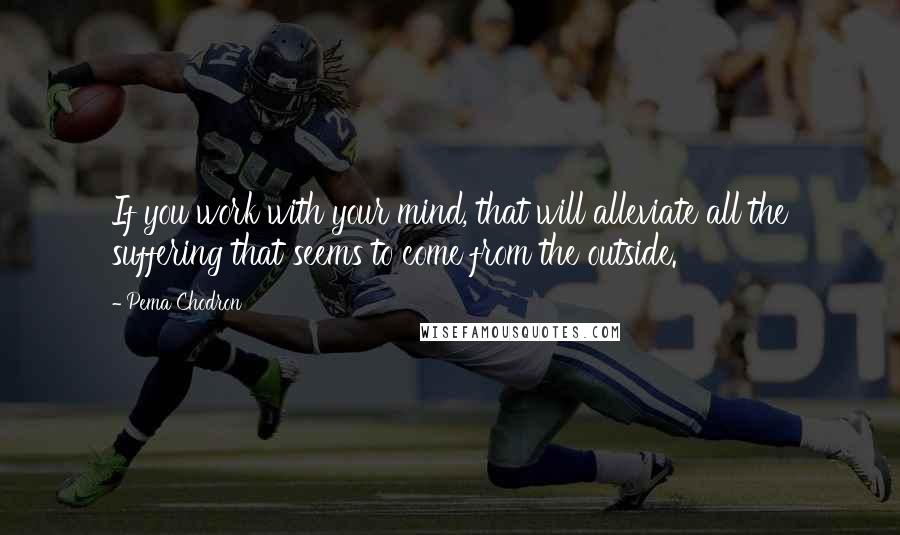 Pema Chodron Quotes: If you work with your mind, that will alleviate all the suffering that seems to come from the outside.