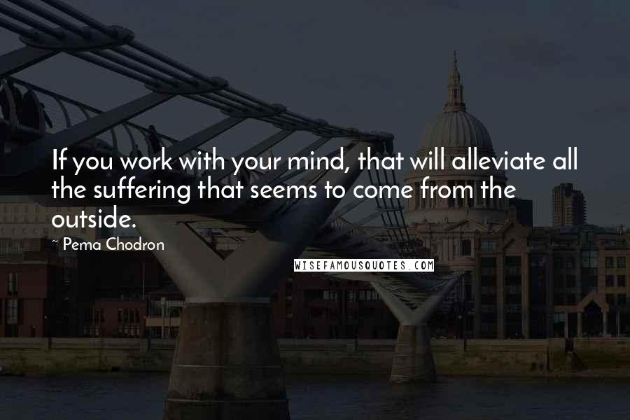 Pema Chodron Quotes: If you work with your mind, that will alleviate all the suffering that seems to come from the outside.