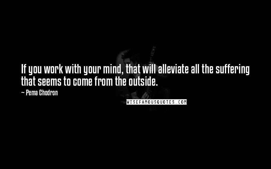 Pema Chodron Quotes: If you work with your mind, that will alleviate all the suffering that seems to come from the outside.